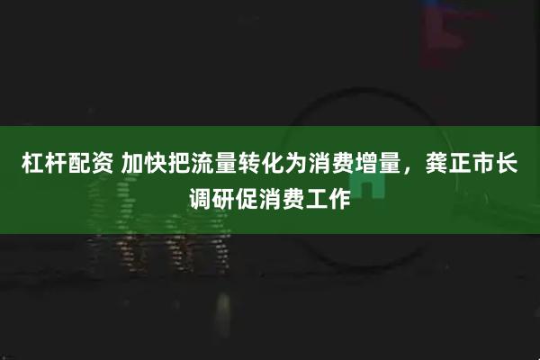 杠杆配资 加快把流量转化为消费增量，龚正市长调研促消费工作