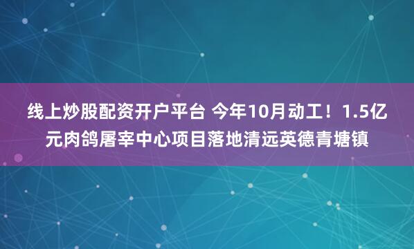 线上炒股配资开户平台 今年10月动工！1.5亿元肉鸽屠宰中心项目落地清远英德青塘镇
