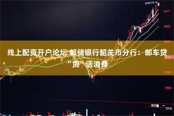 线上配资开户论坛 邮储银行韶关市分行：邮车贷“贷”活消费