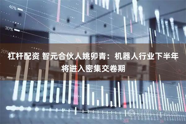 杠杆配资 智元合伙人姚卯青：机器人行业下半年将进入密集交卷期
