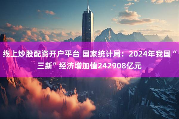 线上炒股配资开户平台 国家统计局：2024年我国“三新”经济增加值242908亿元