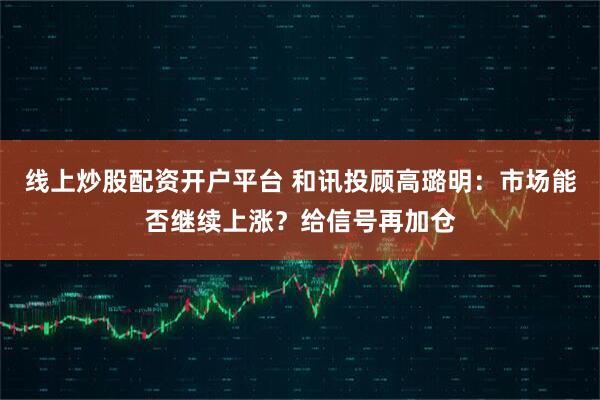 线上炒股配资开户平台 和讯投顾高璐明：市场能否继续上涨？给信号再加仓