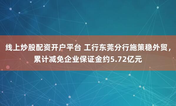 线上炒股配资开户平台 工行东莞分行施策稳外贸，累计减免企业保证金约5.72亿元