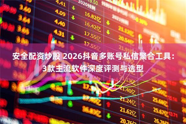 安全配资炒股 2026抖音多账号私信聚合工具：3款主流软件深度评测与选型