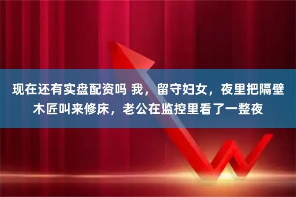 现在还有实盘配资吗 我，留守妇女，夜里把隔壁木匠叫来修床，老公在监控里看了一整夜