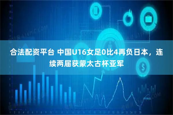 合法配资平台 中国U16女足0比4再负日本，连续两届获蒙太古杯亚军